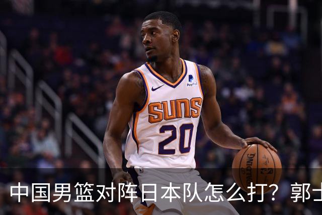 中国男篮对阵日本队怎么打？郭士强赛前一席话，说的非常实在