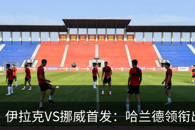 伊拉克VS挪威首发：哈兰德领衔出战 厄德高坐镇中枢