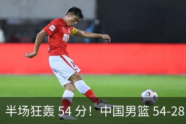 半场狂轰 54 分！中国男篮 54-28 碾压中国台北，全员多点开花，攻防两端全面压制
