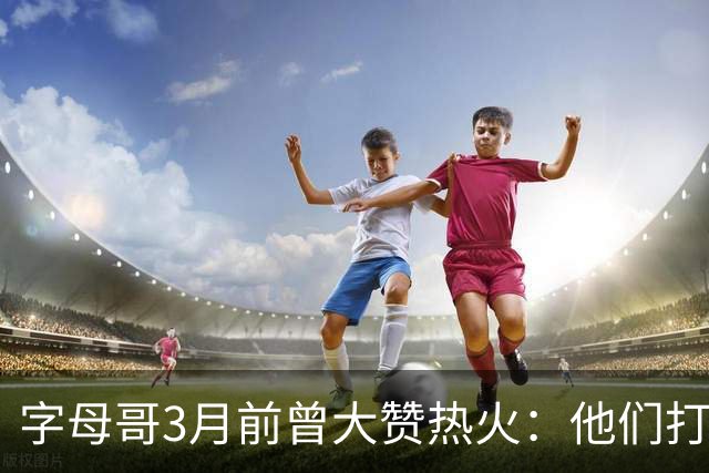 字母哥3月前曾大赞热火：他们打法硬朗全民皆兵 传导球体系很夸张