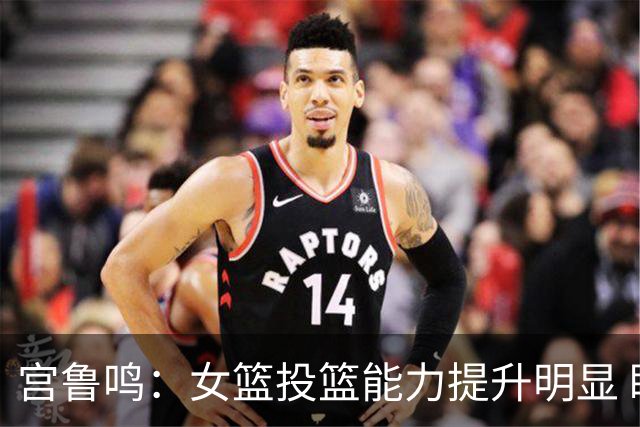 宫鲁鸣：女篮投篮能力提升明显 盼海外球员尽早归队