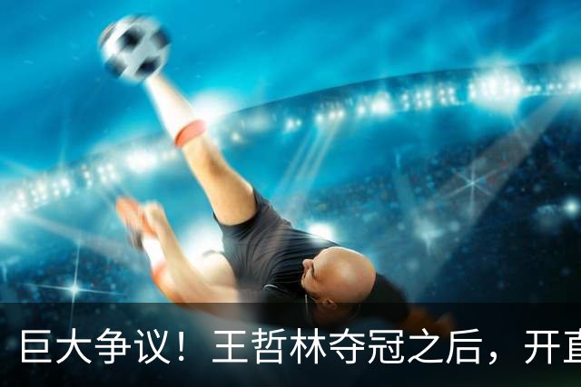 巨大争议！王哲林夺冠之后，开直播谈起为何删除朱芳雨