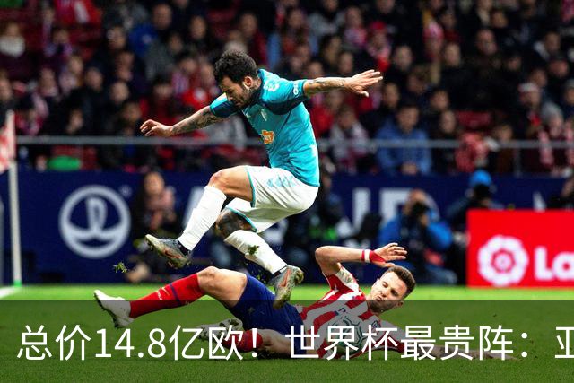 总价14.8亿欧！世界杯最贵阵：亚哈姆维领衔，亿元萨利巴坐镇后防