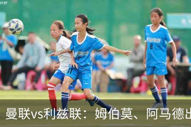 曼联vs利兹联：姆伯莫、阿马德出战，齐尔克泽、约罗首发
