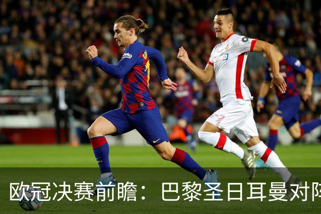 欧冠决赛前瞻：巴黎圣日耳曼对阵阿森纳，巅峰对决即将上演