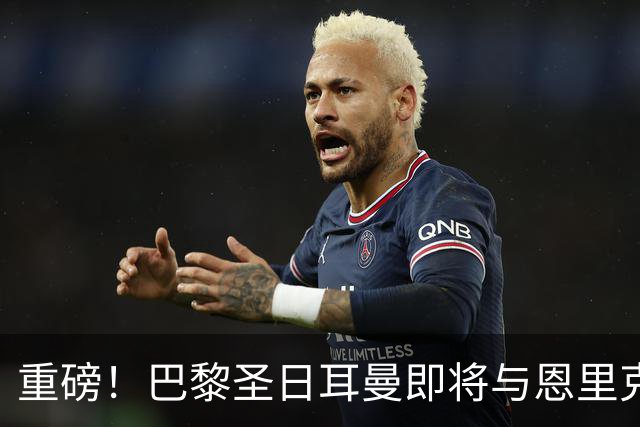 重磅！巴黎圣日耳曼即将与恩里克续约，冲击欧冠的决心在燃烧！