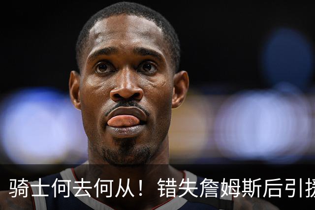 骑士何去何从！错失詹姆斯后引援停滞 老板急于夺冠或可追杜兰特