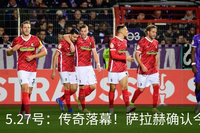 5.27号：传奇落幕！萨拉赫确认今夏离队，利物浦锁定西甲飞翼作为头号替代人选