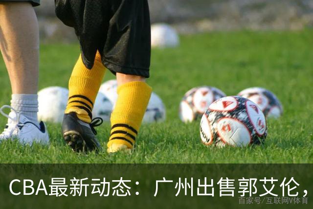 CBA最新动态：广州出售郭艾伦，李楠声望显赫，浙江尽心尽力！